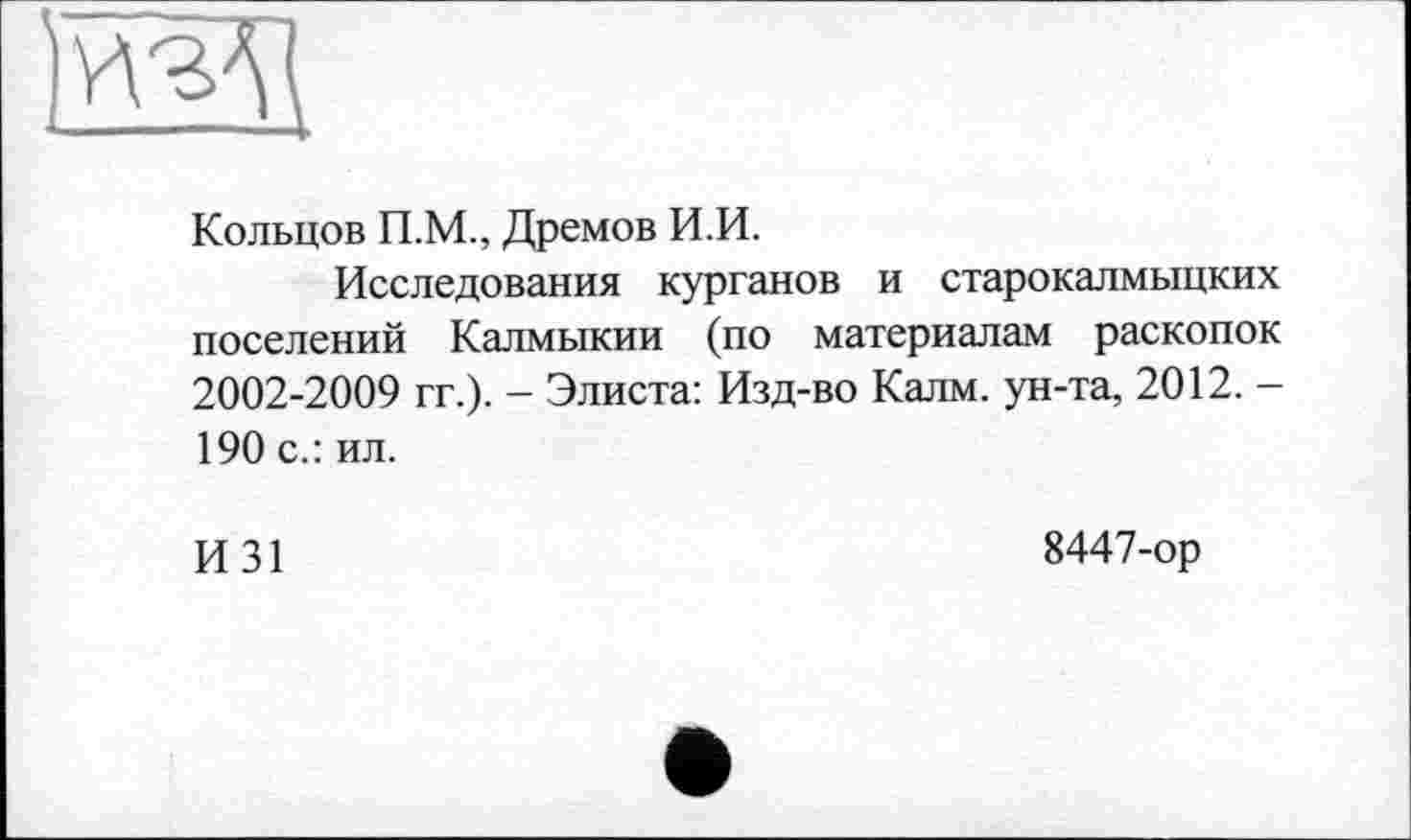 ﻿Кольцов П.М., Дремов И.И.
Исследования курганов и старокалмыцких поселений Калмыкии (по материалам раскопок 2002-2009 гг.). - Элиста: Изд-во Калм, ун-та, 2012. — 190 с.: ил.
И31
8447-ор